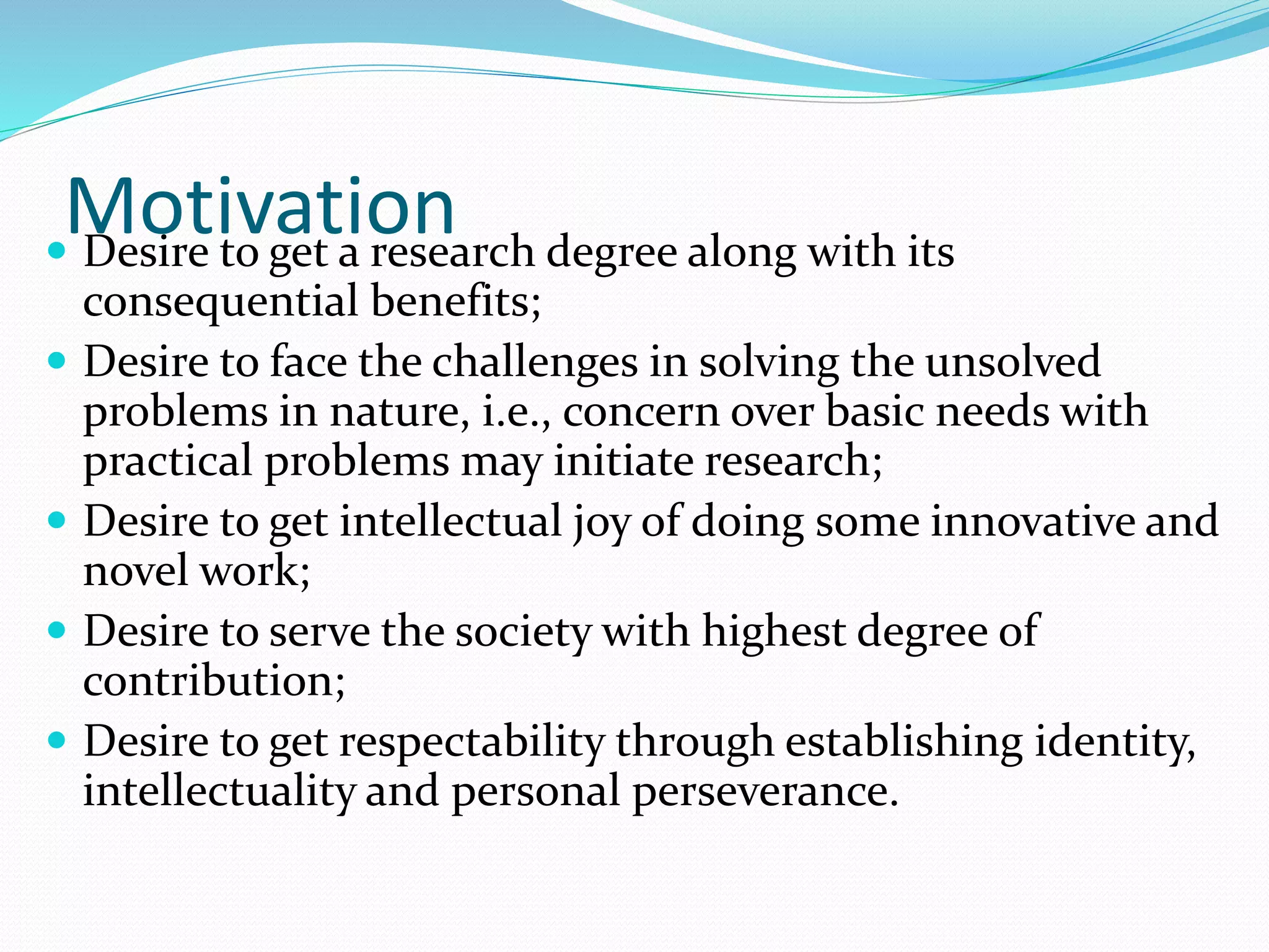 Motivation
 Desire to get a research degree along with its
consequential benefits;
 Desire to face the challenges in solving the unsolved
problems in nature, i.e., concern over basic needs with
practical problems may initiate research;
 Desire to get intellectual joy of doing some innovative and
novel work;
 Desire to serve the society with highest degree of
contribution;
 Desire to get respectability through establishing identity,
intellectuality and personal perseverance.
 