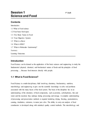 Session 1 1st draft
Science and Food
Contents
Introduction
1.1 What is Food science
1.2 Four basic food types
1.3 Five Basic Tastes in Food
1.4 Your Digestive System
1.5 What is a flavor
1.6 What is MSG?
1.7 What is Molecular Gastronomy?
Summary
Learning Outcomes
Introduction
Food Science can be denned as the application of the basic sciences and engineering to study the
fundamental physical, chemical, and biochemical nature of foods and the principles of food
processing. ... Because food interacts directly with people.
1.1 What is Food Science?
Food Science is a multi-disciplinary field involving chemistry, biochemistry, nutrition,
microbiology and engineering to give one the scientific knowledge to solve real problems
associated with the many facets of the food system. The basis of the discipline lies in an
understanding of the chemistry of food components, such as proteins, carbohydrates, fats and
water and the reactions they undergo during processing and storage. A complete understanding
of processing and preservation methods is required including drying, freezing, pasteurization,
canning, irradiation, extrusion, to name just a few. The ability to carry out analysis of food
constituents is developed along with statistical quality control methods. The microbiology and
 