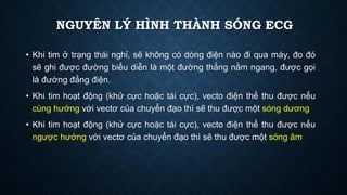 Khi
• tim ở trạng thái nghỉ, sẽ không có dòng điện nào đi qua máy, đo đó
sẽ ghi được đường biểu diễn là một đường thẳng nằm ngang, được gọi
là đường đẳng điện.
Khi
• tim hoạt động (khử cực hoặc tái cực), vecto điện thế thu được nếu
cùng hướng với vectơ của chuyển đạo thì sẽ thu được một sóng dương
Khi
• tim hoạt động (khử cực hoặc tái cực), vecto điện thế thu được nếu
ngược hướng với vectơ của chuyển đạo thì sẽ thu được một sóng âm
NGUYÊN LÝ HÌNH THÀNH SÓNG ECG
 