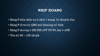 NHỊP XOANG
• Sóng P hiện diện tại ít nhất 1 trong 12 chuyển đạo
• Sóng P đi trước QRS một khoảng cố định
• Sóng P dương ở DII DIII aVF V5 V6, âm ở aVR
• Tần số: 60 – 100 ck/ph
 