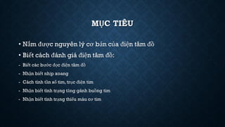 MỤC TIÊU
• Nắm được nguyên lý cơ bản của điện tâm đồ
• Biết cách đánh giá điện tâm đồ:
- Biết các bước đọc điện tâm đồ
- Nhận biết nhịp xoang
- Cách tính tần số tim, trục điện tim
- Nhận biết tình trạng tăng gánh buồng tim
- Nhận biết tình trạng thiếu máu cơ tim
 