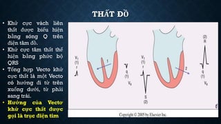 THẤT ĐỒ
• Khử cực vách liên
thất được biểu hiện
bằng sóng Q trên
điện tâm đồ.
• Khử cực tâm thất thể
hiện bằng phức bộ
QRS
• Tổng hợp Vecto khử
cực thất là một Vecto
có hướng đi từ trên
xuống dưới, từ phải
sang trái.
• Hướng của Vectơ
khử cực thất được
gọi là trục điện tim
 