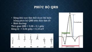 PHỨC BỘ QRS
• Sóng khử cực tâm thất được thể hiện
bằng phức bộ QRS trên điện tâm đồ
• Bình thường:
Thời gian QRS < 0,06 – 0,1 giây
Sóng Q : < 0,04 giây, < 0,15 mV
 