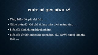 PHỨC BỘ QRS BỆNH LÝ
• Tăng biên độ: phì đại thất, …
• Giảm biên độ: khí phế thũng, tràn dịch màng tim, …
• Biến đổi hình dạng: block nhánh
• Biến đổi về thời gian: block nhánh,HC WPW, ngoại tâm thu
thất, …
 