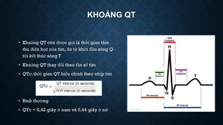 KHOẢNG QT
• Khoảng QT còn được gọi là thời gian tâm
thu điện học của tim, đo từ khởi đầu sóng Q
tới kết thúc sóng T
• Khoảng QT thay đổi theo tần số tim
• QTc: thời gian QT hiệu chỉnh theo nhịp tim
• Bình thường
• QTc < 0,42 giây ở nam và 0,44 giây ở nữ
 