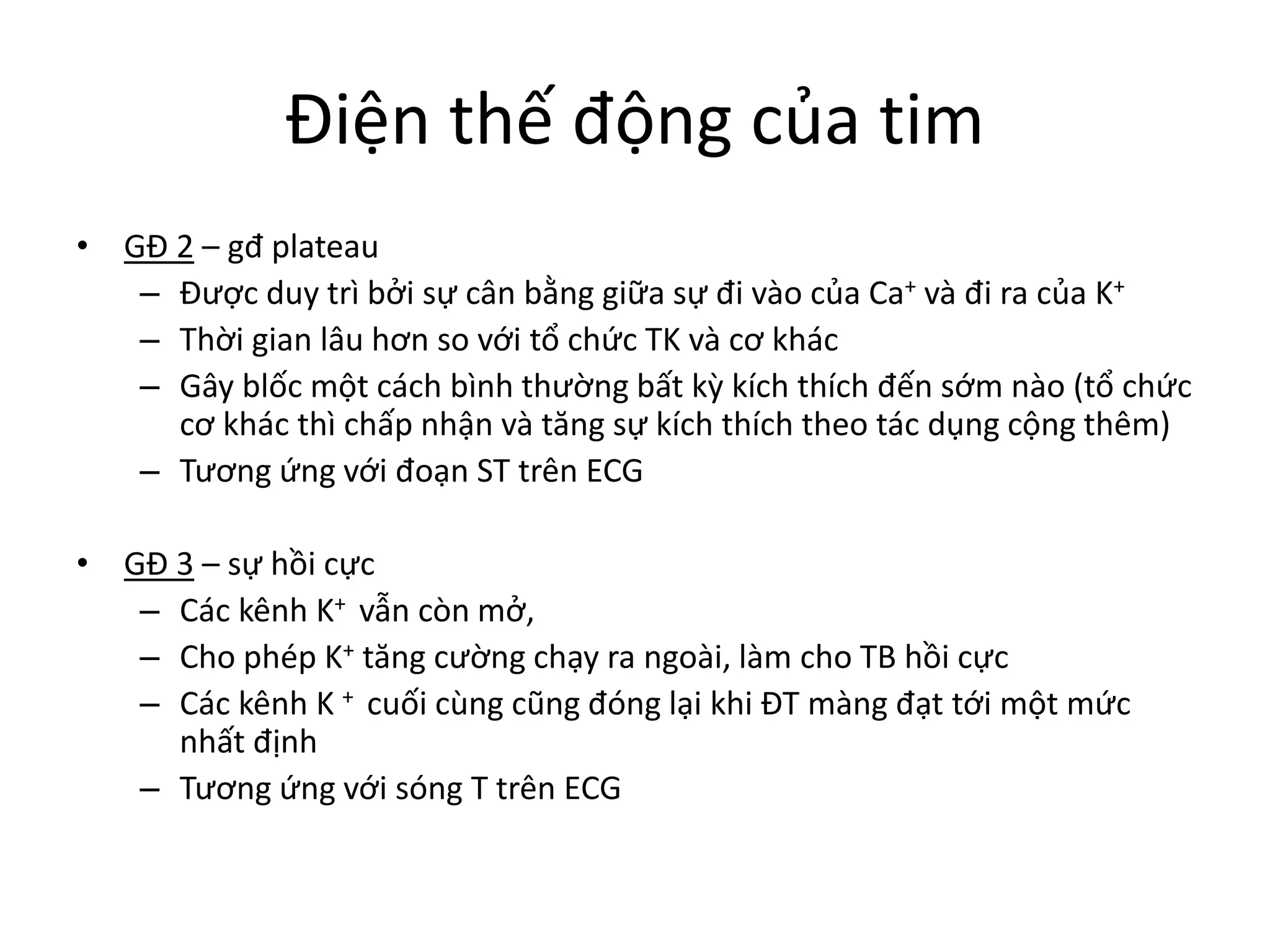 Điện thế động của tim
• GĐ 2 – gđ plateau
– Được duy trì bởi sự cân bằng giữa sự đi vào của Ca+ và đi ra của K+
– Thời gian lâu hơn so với tổ chức TK và cơ khác
– Gây blốc một cách bình thường bất kỳ kích thích đến sớm nào (tổ chức
cơ khác thì chấp nhận và tăng sự kích thích theo tác dụng cộng thêm)
– Tương ứng với đoạn ST trên ECG
• GĐ 3 – sự hồi cực
– Các kênh K+ vẫn còn mở,
– Cho phép K+ tăng cường chạy ra ngoài, làm cho TB hồi cực
– Các kênh K + cuối cùng cũng đóng lại khi ĐT màng đạt tới một mức
nhất định
– Tương ứng với sóng T trên ECG
 