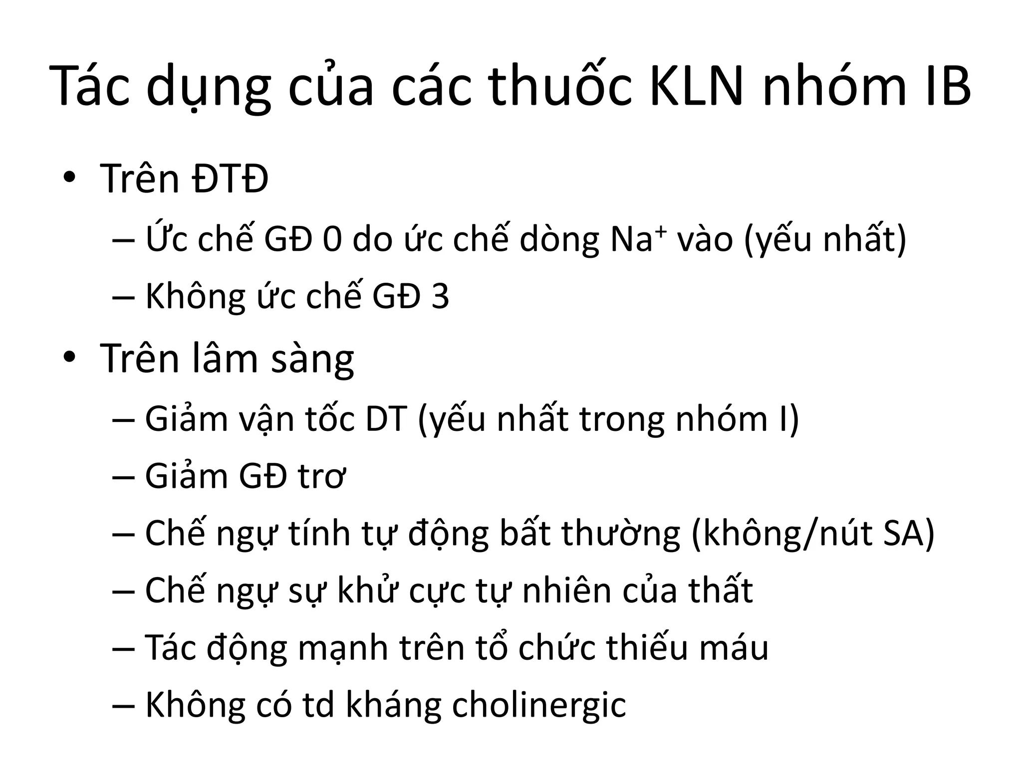 Tác dụng của các thuốc KLN nhóm IB
• Trên ĐTĐ
– Ức chế GĐ 0 do ức chế dòng Na+ vào (yếu nhất)
– Không ức chế GĐ 3
• Trên lâm sàng
– Giảm vận tốc DT (yếu nhất trong nhóm I)
– Giảm GĐ trơ
– Chế ngự tính tự động bất thường (không/nút SA)
– Chế ngự sự khử cực tự nhiên của thất
– Tác động mạnh trên tổ chức thiếu máu
– Không có td kháng cholinergic
 