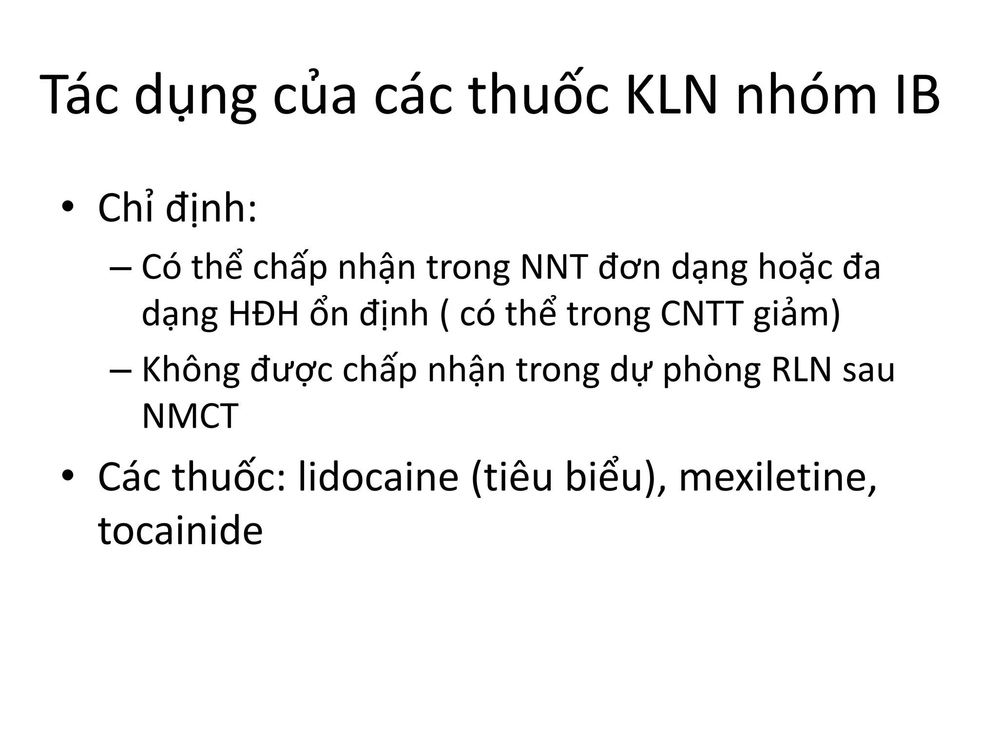 Tác dụng của các thuốc KLN nhóm IB
• Chỉ định:
– Có thể chấp nhận trong NNT đơn dạng hoặc đa
dạng HĐH ổn định ( có thể trong CNTT giảm)
– Không được chấp nhận trong dự phòng RLN sau
NMCT
• Các thuốc: lidocaine (tiêu biểu), mexiletine,
tocainide
 