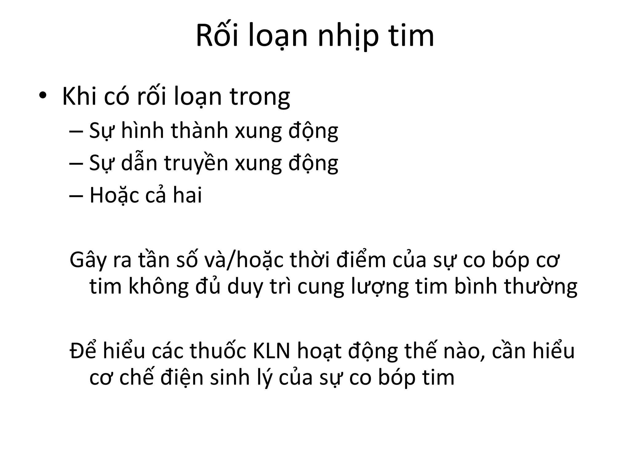 Rối loạn nhịp tim
• Khi có rối loạn trong
– Sự hình thành xung động
– Sự dẫn truyền xung động
– Hoặc cả hai
Gây ra tần số và/hoặc thời điểm của sự co bóp cơ
tim không đủ duy trì cung lượng tim bình thường
Để hiểu các thuốc KLN hoạt động thế nào, cần hiểu
cơ chế điện sinh lý của sự co bóp tim
 