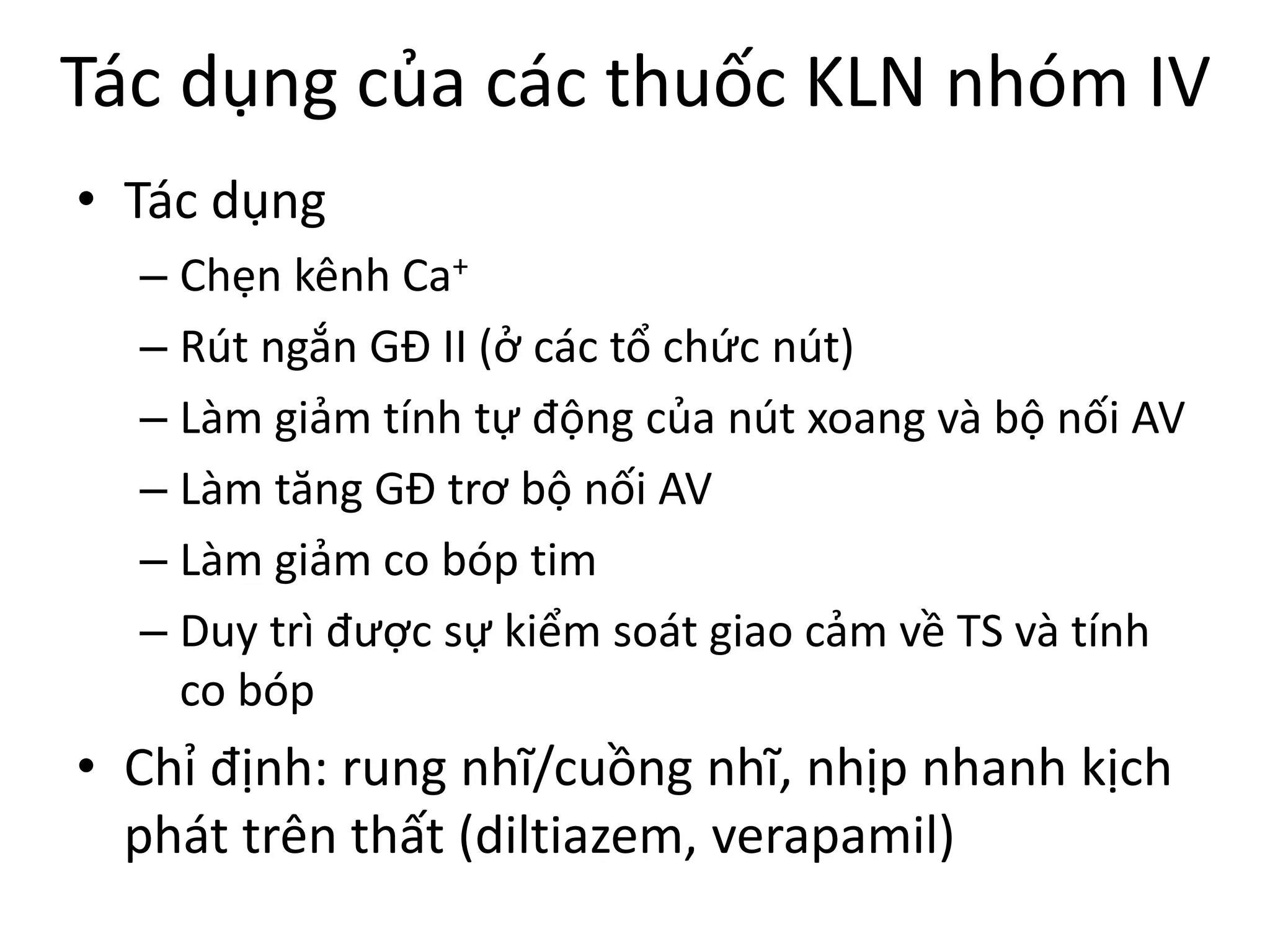 Tác dụng của các thuốc KLN nhóm IV
• Tác dụng
– Chẹn kênh Ca+
– Rút ngắn GĐ II (ở các tổ chức nút)
– Làm giảm tính tự động của nút xoang và bộ nối AV
– Làm tăng GĐ trơ bộ nối AV
– Làm giảm co bóp tim
– Duy trì được sự kiểm soát giao cảm về TS và tính
co bóp
• Chỉ định: rung nhĩ/cuồng nhĩ, nhịp nhanh kịch
phát trên thất (diltiazem, verapamil)
 