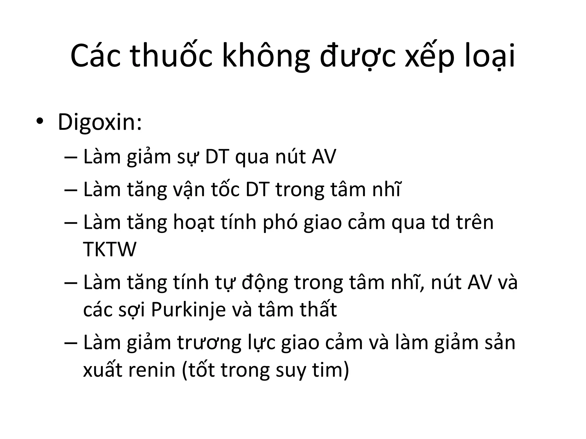 Các thuốc không được xếp loại
• Digoxin:
– Làm giảm sự DT qua nút AV
– Làm tăng vận tốc DT trong tâm nhĩ
– Làm tăng hoạt tính phó giao cảm qua td trên
TKTW
– Làm tăng tính tự động trong tâm nhĩ, nút AV và
các sợi Purkinje và tâm thất
– Làm giảm trương lực giao cảm và làm giảm sản
xuất renin (tốt trong suy tim)
 