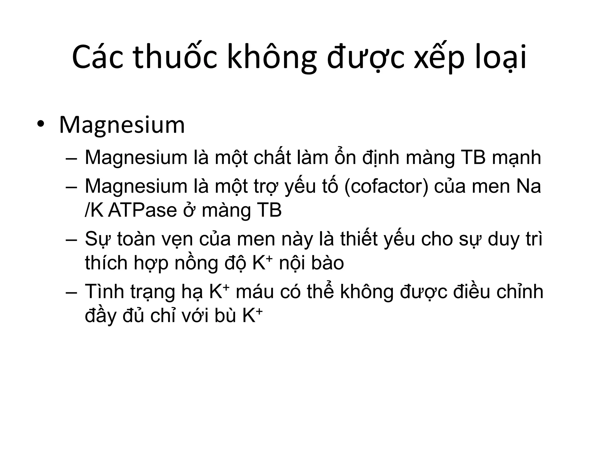 Các thuốc không được xếp loại
• Magnesium
– Magnesium là một chất làm ổn định màng TB mạnh
– Magnesium là một trợ yếu tố (cofactor) của men Na
/K ATPase ở màng TB
– Sự toàn vẹn của men này là thiết yếu cho sự duy trì
thích hợp nồng độ K+ nội bào
– Tình trạng hạ K+ máu có thể không được điều chỉnh
đầy đủ chỉ với bù K+
 