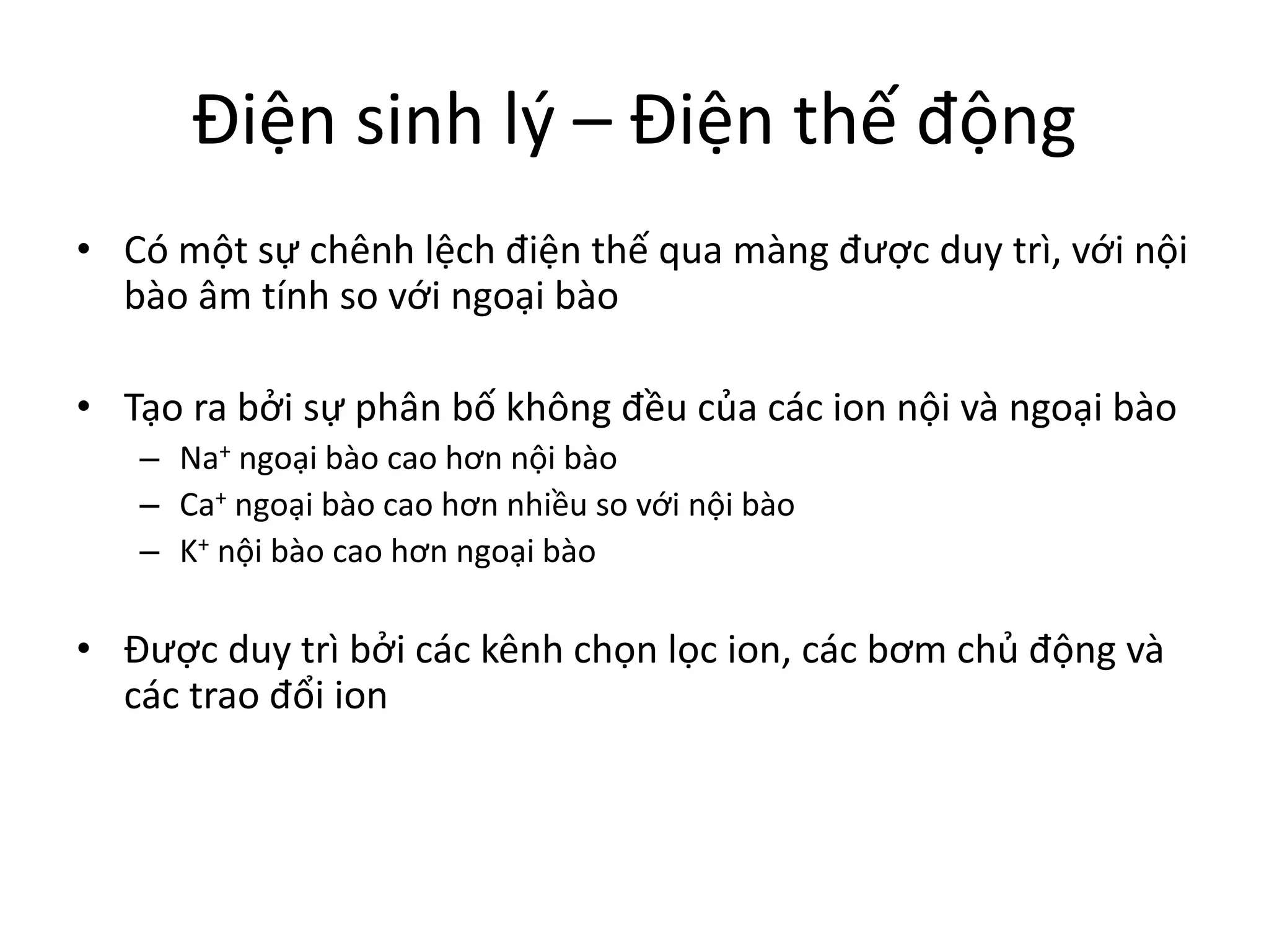 Điện sinh lý – Điện thế động
• Có một sự chênh lệch điện thế qua màng được duy trì, với nội
bào âm tính so với ngoại bào
• Tạo ra bởi sự phân bố không đều của các ion nội và ngoại bào
– Na+ ngoại bào cao hơn nội bào
– Ca+ ngoại bào cao hơn nhiều so với nội bào
– K+ nội bào cao hơn ngoại bào
• Được duy trì bởi các kênh chọn lọc ion, các bơm chủ động và
các trao đổi ion
 