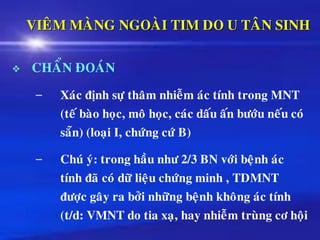 VIEÂM MAØNG NGOAØI TIM DO U TAÂN SINH
❖ CHAÅN ÑOAÙN
– Xaùc ñònh söï thaâm nhieãm aùc tính trong MNT
(teá baøo hoïc, moâ hoïc, caùc daáu aán böôùu neáu coù
saün) (loaïi I, chöùng cöù B)
– Chuù yù: trong haàu nhö 2/3 BN vôùi beänh aùc
tính ñaõ coù döõ lieäu chöùng minh , TDMNT
ñöôïc gaây ra bôûi nhöõng beänh khoâng aùc tính
(t/d: VMNT do tia xaï, hay nhieãm truøng cô hoäi
 