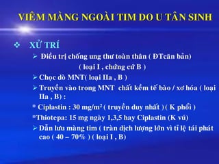 VIEÂM MAØNG NGOAØI TIM DO U TAÂN SINH
❖ XÖÛ TRÍ
➢ Ñieàu trò choáng ung thö toaøn thaân ( ÑTcaên baûn)
( loaïi I , chöùng cöù B )
➢Choïc doø MNT( loaïi IIa , B )
➢Truyeàn vaøo trong MNT chaát keàm teá baøo / xô hoùa ( loaïi
IIa , B) :
* Ciplastin : 30 mg/m2 ( truyeàn duy nhaát ) ( K phoåi )
*Thiotepa: 15 mg ngaøy 1,3,5 hay Ciplastin (K vuù)
➢Daãn löu maøng tim ( traøn dòch löôïng lôùn vì tæ leä taùi phaùt
cao ( 40 – 70% ) ( loaïi I , B)
 