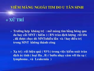 VIEÂM MAØNG NGOAØI TIM DO U TAÂN SINH
❖ XÖÛ TRÍ
➢ Tröôøng hôïp khaùng trò : môû maøng tim baèng boùng qua
da hay caét MNT ( hieám ) ( BN traøn dòch löôïng raát lôùn
, ñaõ ñöôïc choïc doø MNTnhieàu laàn vaø / hay ñieàu trò
trong MNT khoâng thaønh coâng
➢ Xaï trò : raát hieäu quaû ( 93%) trong vieäc kieåm soaùt traøn
dòch aùc tính ( loaïi IIa , B) / böôùu nhaïy caûm vôùi tia xaï (
lymphoma , vaø Leukemia )
 
