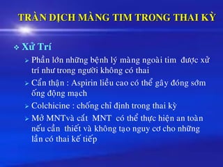 TRAØN DÒCH MAØNG TIM TRONG THAI KYØ
❖ Xöû Trí
➢ Phaàn lôùn nhöõng beänh lyù maøng ngoaøi tim ñöôïc xöû
trí nhö trong ngöôøi khoâng coù thai
➢ Caån thaän : Aspirin lieàu cao coù theå gaây ñoùng sôùm
oáng ñoäng maïch
➢ Colchicine : choáng chæ ñònh trong thai kyø
➢ Môû MNTvaø caét MNT coù theå thöïc hieän an toaøn
neáu caàn thieát vaø khoâng taïo nguy cô cho nhöõng
laàn coù thai keá tieáp
 
