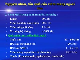 Nguyeân nhaân, taàn suaát cuûa vieâm maøng ngoaøi
tim
2. Vieâm MNT trong beänh töï mieãn, heä thoáng :
– Lupus 30%(b)
– Vieâm ña khôùp daïng thaáp 30% (b)
– Vieâm cöùng coät soáng 1% (b)
– Xô cöùng heä thoáng > 50% (b)
3. Quaù trình ( töï ) mieãn dòch loaïi 2 :
– Thaáp tim 20 – 50%(b)
– H/C sau môû maøng tim ~ 20%(b)
– H/C sau NMCT 1 – 5% (b)
– Vieâm maøng ngoaøi tim töï phaûn öùng 23,1 %(a)
– Thuoác (Procainamide, hydralazine, isoniazide)
 