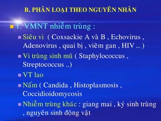 B. PHAÂN LOAÏI THEO NGUYEÂN NHAÂN
◼ 1. VMNT nhieãm truøng :
◼ Sieâu vi ( Coxsackie A vaø B , Echovirus ,
Adenovirus , quai bò , vieâm gan , HIV … )
◼ Vi truøng sinh muõ ( Staphylococcus ,
Streptococcus ..)
◼ VT lao
◼ Naám ( Candida , Histoplasmosis ,
Coccidioidomycosis
◼ Nhieãm truøng khaùc : giang mai , kyù sinh truøng
, nguyeân sinh ñoäng vaät
 