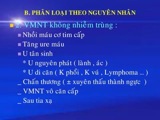 B. PHAÂN LOAÏI THEO NGUYEÂN NHAÂN
◼ 2. VMNT khoâng nhieãm truøng :
◼ Nhoài maùu cô tim caáp
◼ Taêng ure maùu
◼ U taân sinh
* U nguyeân phaùt ( laønh , aùc )
* U di caên ( K phoåi , K vuù , Lymphoma … )
_ Chaán thöông ( ± xuyeân thaáu thaønh ngöïc )
_ VMNT voâ caên caáp
_ Sau tia xaï
 