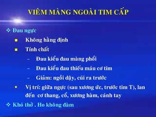 VIEÂM MAØNG NGOAØI TIM CAÁP
❖ Ñau ngöïc
◼ Khoâng haèng ñònh
◼ Tính chaát
– Ñau kieåu ñau maøng phoåi
– Ñau kieåu ñau thieáu maùu cô tim
– Giaûm: ngoài daäy, cuùi ra tröôùc
▪ Vò trí: giöõa ngöïc (sau xöông öùc, tröôùc tim T), lan
ñeán cô thang, coå, xöông haøm, caùnh tay
❖ Khoù thôû . Ho khoâng ñaøm
 
