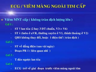 ECG / VIEÂM MAØNG NGOAØI TIM CAÁP
❖ Vieâm MNT caáp ( khoâng traøn dòch löôïng lôùn )
Gñ 1 :
– ST  lan toûa (2 hay 3 ÑT chuaån, V3-> V6)
– ST  (luoân ôû aVR, thöôøng xuyeân ôû V1, thænh thoaûng ôû V2)
– QRS khoâng thay ñoåi, hoaëc  ñieän theá ( traøn dòch )
Gñ 2 :
– ST veà ñaúng ñieän (sau vaøi ngaøy)
– Ñoaïn PR  ( lieân quan nhó )
Gñ 3 :
– T ñaûo ngöôïc lan toûa
Gñ 4 :
– ECG trôû veà giai ñoaïn tröôùc vieâm maøng ngoaøi tim
 