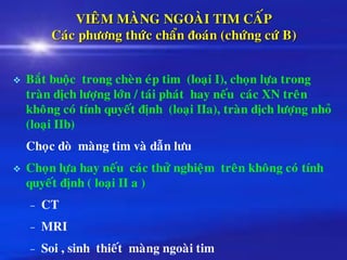 VIEÂM MAØNG NGOAØI TIM CAÁP
Caùc phöông thöùc chaån ñoaùn (chöùng cöù B)
❖ Baét buoäc trong cheøn eùp tim (loaïi I), choïn löïa trong
traøn dòch löôïng lôùn / taùi phaùt hay neáu caùc XN treân
khoâng coù tính quyeát ñònh (loaïi IIa), traøn dòch löôïng nhoû
(loaïi IIb)
Choïc doø maøng tim vaø daãn löu
❖ Choïn löïa hay neáu caùc thöû nghieäm treân khoâng coù tính
quyeát ñònh ( loaïi II a )
– CT
– MRI
– Soi , sinh thieát maøng ngoaøi tim
 