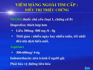 VIEÂM MAØNG NGOAØI TIM CAÁP :
ÑIEÀU TRÒ TRIEÄU CHÖÙNG
NSAID: thuoác chuû yeáu (loaïi 1, chöùng cöù B)
Ibuprofen: thích hôïp hôn
▪ Lieàu 300mg- 800 mg /6 - 8g
▪ Thôøi gian : nhieàu ngaøy hay nhieàu tuaàn, toát nhaát
ñeán khi dòch bieán maát.
Aspirine:
▪ 300-600mg/ 4-6g
Indomethacin: neân traùnh ôû ngöôøi giaø
Phaûi baûo veä ñöôøng tieâu hoùa
 