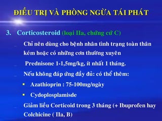 ÑIEÀU TRÒ VAØ PHOØNG NGÖØA TAÙI PHAÙT
3. Corticosteroid (loaïi IIa, chöùng cöù C)
Chæ neân duøng cho beänh nhaân tình traïng toaøn thaân
keùm hoaëc coù nhöõng côn thöôøng xuyeân
Prednisone 1-1,5mg/kg, ít nhaát 1 thaùng.
Neáu khoâng ñaùp öùng ñaày ñuû: coù theå theâm:
▪ Azathioprin : 75-100mg/ngaøy
▪ Cydoplosplamisde
Giaûm lieàu Corticoid trong 3 thaùng (+ Ibuprofen hay
Colchicine ( IIa, B)
 