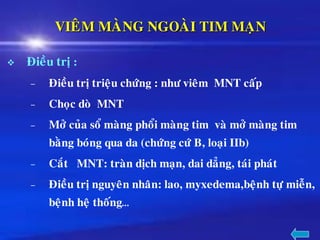 VIEÂM MAØNG NGOAØI TIM MAÏN
❖ Ñieàu trò :
– Ñieàu trò trieäu chöùng : nhö vieâm MNT caáp
– Choïc doø MNT
– Môû cuûa soå maøng phoåi maøng tim vaø môû maøng tim
baèng boùng qua da (chöùng cöù B, loaïi IIb)
– Caét MNT: traøn dòch maïn, dai daúng, taùi phaùt
– Ñieàu trò nguyeân nhaân: lao, myxedema,beänh töï mieãn,
beänh heä thoáng…
 