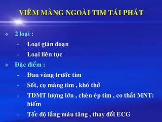 VIEÂM MAØNG NGOAØI TIM TAÙI PHAÙT
❖ 2 loaïi :
– Loaïi giaùn ñoaïn
– Loaïi lieân tuïc
❖ Ñaëc ñieåm :
– Ñau vuøng tröôùc tim
– Soát, coï maøng tim , khoù thôû
– TDMT löôïng lôùn , cheøn eùp tim , co thaét MNT:
hieám
– Toác ñoä laéng maùu taêng , thay ñoåi ECG
 