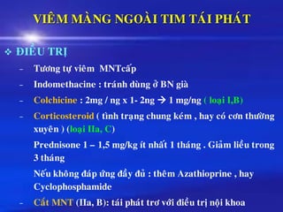 VIEÂM MAØNG NGOAØI TIM TAÙI PHAÙT
❖ ÑIEÀU TRÒ
– Töông töï vieâm MNTcaáp
– Indomethacine : traùnh duøng ôû BN giaø
– Colchicine : 2mg / ng x 1- 2ng → 1 mg/ng ( loaïi I,B)
– Corticosteroid ( tình traïng chung keùm , hay coù côn thöôøng
xuyeân ) (loaïi IIa, C)
Prednisone 1 – 1,5 mg/kg ít nhaát 1 thaùng . Giaûm lieàu trong
3 thaùng
Neáu khoâng ñaùp öùng ñaày ñuû : theâm Azathioprine , hay
Cyclophosphamide
– Caét MNT (IIa, B): taùi phaùt trô vôùi ñieàu trò noäi khoa
 