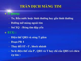TRAØN DÒCH MAØNG TIM
❖ X quang:
– To, Baàu nöôùc hoaëc bình thöôøng hay gaàn bình thöôøng
– Ñöôøng môõ maøng ngoaøi tim
– Soi XQ : Boùng tim ñaäp yeáu
❖ ECG :
– Ñieän theá QRS vaø soùng T giaûm
– Ñoaïn PR 
– Thay ñoåi ST –T , block nhaùnh
– So le ñieän theá cuûa P , QRS vaø T hay chæ cuûa QRS (coù cheøn
eùp tim )
 