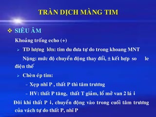 TRAØN DÒCH MAØNG TIM
❖ SIEÂU AÂM
Khoaûng troáng echo (+)
➢ TD löôïng lôùn: tim du ñöa töï do trong khoang MNT
Naëng: möùc ñoä chuyeån ñoäng thay ñoåi,  keát hôïp so le
ñieän theá
➢ Cheøn eùp tim:
– Xeïp nhó P , thaát P thì taâm tröông
– HV: thaát P taêng, thaát T giaûm, loå môû van 2 laù 
Ñoâi khi thaát P , chuyeån ñoäng vaøo trong cuoái taâm tröông
cuûa vaùch töï do thaát P, nhó P
 