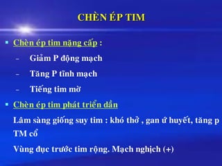 CHEØN EÙP TIM
▪ Cheøn eùp tim naëng caáp :
– Giaûm P ñoäng maïch
– Taêng P tónh maïch
– Tieáng tim môø
▪ Cheøn eùp tim phaùt trieån daàn
Laâm saøng gioáng suy tim : khoù thôû , gan öù huyeát, taêng p
TM coå
Vuøng ñuïc tröôùc tim roäng. Maïch nghòch (+)
 