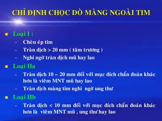 CHÆ ÑÒNH CHOÏC DOØ MAØNG NGOAØI TIM
◼ Loaïi I :
– Cheøn eùp tim
– Traøn dòch > 20 mm ( taâm tröông )
– Nghi ngôø traøn dòch muõ hay lao
◼ Loaïi IIa
– Traøn dòch 10 – 20 mm ñoái vôùi muïc ñích chaån ñoaùn khaùc
hôn laø vieâm MNT muõ hay lao
– Traøn dòch maøng tim nghi ngôø ung thö
◼ Loaïi IIb
– Traøn dòch < 10 mm ñoái vôùi muïc ñích chaån ñoaùn khaùc
hôn laø vieâm MNT muõ , ung thö hay lao
 