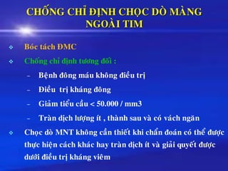 CHOÁNG CHÆ ÑÒNH CHOÏC DOØ MAØNG
NGOAØI TIM
❖ Boùc taùch ÑMC
❖ Choáng chæ ñònh töông ñoái :
– Beänh ñoâng maùu khoâng ñieàu trò
– Ñieàu trò khaùng ñoâng
– Giaûm tieåu caàu < 50.000 / mm3
– Traøn dòch löôïng ít , thaønh sau vaø coù vaùch ngaên
❖ Choïc doø MNT khoâng caàn thieát khi chaån ñoaùn coù theå ñöôïc
thöïc hieän caùch khaùc hay traøn dòch ít vaø giaûi quyeát ñöôïc
döôùi ñieàu trò khaùng vieâm
 