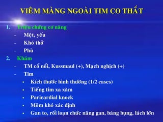 VIEÂM MAØNG NGOAØI TIM CO THAÉT
1. Trieäu chöùng cô naêng
– Meät, yeáu
– Khoù thôû
– Phuø
2. Khaùm
– TM coå noåi, Kussmaul (+), Maïch nghòch (+)
– Tim
▪ Kích thöôùc bình thöôøng (1/2 cases)
▪ Tieáng tim xa xaêm
▪ Paricardial knock
▪ Moõm khoù xaùc ñònh
▪ Gan to, roái loaïn chöùc naêng gan, baùng buïng, laùch lôùn
 