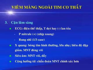 VIEÂM MAØNG NGOAØI TIM CO THAÉT
3. Caän laâm saøng
◼ ECG: ñieän theá thaáp, T deït hay (-) lan toûa
– P mitrale (+) (nhòp xoang)
– Rung nhó (1/3 case)
◼ X quang: boùng tim bình thöôøng, lôùn nheï; bieân ñoä ñaäp
giaûm. MNT ñoùng voâi
◼ Sieâu aâm: MNT voâi, daày
◼ Coäng höôûng töø: chaån ñoaùn MNT chính xaùc hôn
 