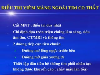 ÑIEÀU TRÒ VIEÂM MAØNG NGOAØI TIM CO THAÉT
Caét MNT : ñieàu trò duy nhaát
Chæ ñònh döïa treân trieäu chöùng laâm saøng, sieâu
aâm tim, CT/MRI vaø thoâng tim
2 ñöôøng tieáp caän tieâu chuaån
➢ Ñöôøng môû loàng ngöïc tröôùc beân
➢ Ñöôøng môû giöõa xöông öùc
Thieát laäp ñaàu tieân heä thoáng tim phoåi nhaân taïo
khoâng ñöôïc khuyeán caùo ( chaûy maùu lan toûa)
 