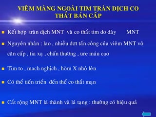 VIEÂM MAØNG NGOAØI TIM TRAØN DÒCH CO
THAÉT BAÙN CAÁP
◼ Keát hôïp traøn dòch MNT vaø co thaét tim do daøy MNT
◼ Nguyeân nhaân : lao , nhieàu ñôït taán coâng cuûa vieâm MNT voâ
caên caáp , tia xaï , chaán thöông , ure maùu cao
◼ Tim to , mach nghòch , hoõm X nhoâ leân
◼ Coù theå tieán trieån ñeán theå co thaét maïn
◼ Caét roäng MNT laù thaønh vaø laù taïng : thöôøng coù hieäu quaû
 