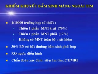 KHIEÁM KHUYEÁT BAÅM SINH MAØNG NGOAØI TIM
◼ 1/10000 tröôøng hôïp töû thieát :
➢ Thieáu 1 phaàn MNT traùi (70%)
➢ Thieáu 1 phaàn MNT phaûi (17%)
➢ Khoâng coù MNT toaøn boä : raát hieám
◼ 30% BN coù baát thöôøng baåm sinh phoái hôïp
◼ XQ ngöïc: ñieån hình
◼ Chaån ñoaùn xaùc ñònh: sieâu aâm tim, CT/MRI
 