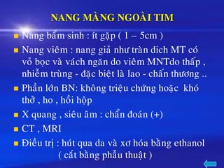 NANG MAØNG NGOAØI TIM
◼ Nang baåm sinh : ít gaëp ( 1 – 5cm )
◼ Nang vieâm : nang giaû nhö traøn dich MT coù
voû boïc vaø vaùch ngaên do vieâm MNTdo thaáp ,
nhieãm truøng - ñaëc bieät laø lao - chaán thöông ..
◼ Phaàn lôùn BN: khoâng trieäu chöùng hoaëc khoù
thôû , ho , hoài hoäp
◼ X quang , sieâu aâm : chaån ñoaùn (+)
◼ CT , MRI
◼ Ñieàu trò : huùt qua da vaø xô hoùa baèng ethanol
( caét baèng phaãu thuaät )
 