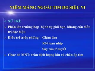 VIEÂM MAØNG NGOAØI TIM DO SIEÂU VI
❖ XÖÛ TRÍ:
➢ Phaàn lôùn tröôøng hôïp beänh töï giôùi haïn, khoâng caàn ñieàu
trò ñaëc hieäu
➢ Ñieàu trò trieäu chöùng: Giaûm ñau
Roái loaïn nhòp
Suy tim öù huyeát
➢ Choïc doø MNT: traøn dòch löôïng lôùn vaø cheøn eùp tim
 