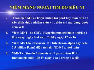 VIEÂM MAØNG NGOAØI TIM DO SIEÂU VI
➢ Traøn dòch MT coù trieäu chöùng taùi phaùt hay maïn tính vaø
xaùc ñònh ñöôïc nhieãm sieâu vi , ñieàu trò sau ñang ñöôïc
xem xeùt:
1. Vieâm MNT do CMV: Hyperimmunoglobulin 4ml/Kg 1
laàn/ ngaøy: ngaøy 0- 4 vaø 8; 2ml/kg ngaøy 12 vaø 16
2. Vieâm MNTdo Coxsackie B : Interferon alpha hay beta
2,5 million IU/m2 dieän tích da- TDD 3 x moãi tuaàn
3. VMNT cô tim do Adenovirus vaø parvovirus B19 :
Immunoglobulin 10g IV ngaøy 1 vaø 3 trong 6-8 giôø
 