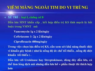 VIEÂM MAØNG NGOAØI TIM DO VI TRUØNG
❖ XÖÛ TRÍ : loaïi I, chöùng cöù B
- Daãn löu MNT khaån caáp , keát hôïp ñieàu trò KS tónh maïch laø baét
buoäc trong VMNT muõ
Vancomycin 1g x 2 laàn/ngaøy
Ceftriaxone 1- 2g x 2 laàn/ngaøy
Ciprofloxacin 400mg/ngaøy
- Trong vieäc choïn löïa ñieàu trò KS, caàn xem xeùt khaû naêng thuoác dieät
vi khuaån gaây beänh ( nhö laø noàng ñoä öùc cheá toái thieåu , noàng ñoä dieät
khuaån toái thieåu ) .
- Daãn löu vôùi Urokinase hay Streptokinase, duøng daây daãn lôùn, coù
theå laøm loûng dòch muõ nhöng daãn löu hôû = phaãu thuaät thì thích hôïp
hôn
 