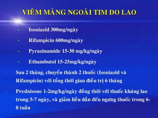 VIEÂM MAØNG NGOAØI TIM DO LAO
▪ Isoniazid 300mg/ngaøy
▪ Rifampicin 600mg/ngaøy
▪ Pyrazinamide 15-30 mg/kg/ngaøy
▪ Ethambutol 15-25mg/kg/ngaøy
- Sau 2 thaùng, chuyeån thaønh 2 thuoác (Isoniazid vaø
Rifampicin) vôùi toång thôøi gian ñieàu trò 6 thaùng
- Prednisone 1-2mg/kg/ngaøy ñoàng thôøi vôùi thuoác khaùng lao
trong 5-7 ngaøy, vaø giaûm lieàu daàn ñeán ngöng thuoác trong 6-
8 tuaàn
 