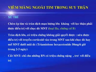 VIEÂM MAØNG NGOAØI TIM TRONG SUY THAÄN
- XÖÛ TRÍ
- Cheøn eùp tim vaø traøn dòch maïn löôïng lôùn khaùng vôùi loïc thaän phaûi
ñöôïc ñieàu trò vôùi choïc doø MNT (loaïi IIa, chöùng cöù B)
- Traøn dòch lôùn, coù trieäu chöùng khoâng giaûi quyeát ñöôïc : neân ñöôïc
ñieàu trò vôùi truyeàn corticoid vaøo trong MNT sau khi choïc doø hay
môû MNT döôùi muõi öùc (Triamiolone hexacetonide 50mg/6 giôø
trong 2-3 ngaøy)
- Caét MNT: chæ cho nhöõng BN coù trieäu chöùng naëng , trô vôùi ñieàu
trò
 