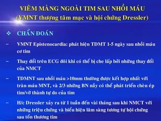 VIEÂM MAØNG NGOAØI TIM SAU NHOÀI MAÙU
(VMNT thöôïng taâm maïc vaø hoäi chöùng Dressler)
❖ CHAÅN ÑOAÙN
– VMNT Epistenocardia: phaùt hieän TDMT 1-5 ngaøy sau nhoài maùu
cô tim
– Thay ñoåi treân ECG ñoâi khi coù theå bò che laáp bôûi nhöõng thay ñoåi
cuûa NMCT
– TDMNT sau nhoài maùu >10mm thöôøng ñöôïc keát hôïp nhaát vôùi
traøn maùu MNT, vaø 2/3 nhöõng BN naày coù theå phaùt trieån cheøn eùp
tim/vôõ thaønh töï do cuûa tim
– H/c Dressler xaûy ra töø 1 tuaàn ñeán vaøi thaùng sau khi NMCT vôùi
nhöõng trieäu chöùng vaø bieåu hieän laâm saøng töông töï hoäi chöùng
sau toån thöông tim
 