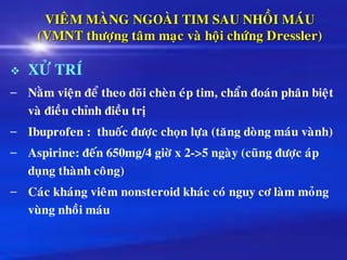 VIEÂM MAØNG NGOAØI TIM SAU NHOÀI MAÙU
(VMNT thöôïng taâm maïc vaø hoäi chöùng Dressler)
❖ XÖÛ TRÍ
– Naèm vieän ñeå theo doõi cheøn eùp tim, chaån ñoaùn phaân bieät
vaø ñieàu chænh ñieàu trò
– Ibuprofen : thuoác ñöôïc choïn löïa (taêng doøng maùu vaønh)
– Aspirine: ñeán 650mg/4 giôø x 2->5 ngaøy (cuõng ñöôïc aùp
duïng thaønh coâng)
– Caùc khaùng vieâm nonsteroid khaùc coù nguy cô laøm moûng
vuøng nhoài maùu
 